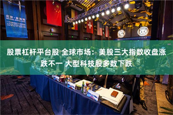 股票杠杆平台股 全球市场：美股三大指数收盘涨跌不一 大型科技股多数下跌