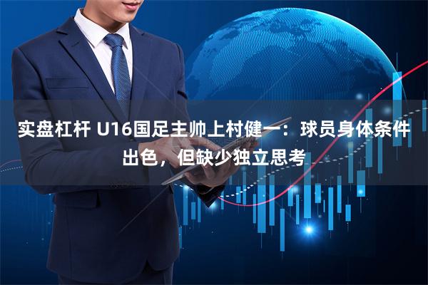 实盘杠杆 U16国足主帅上村健一：球员身体条件出色，但缺少独立思考