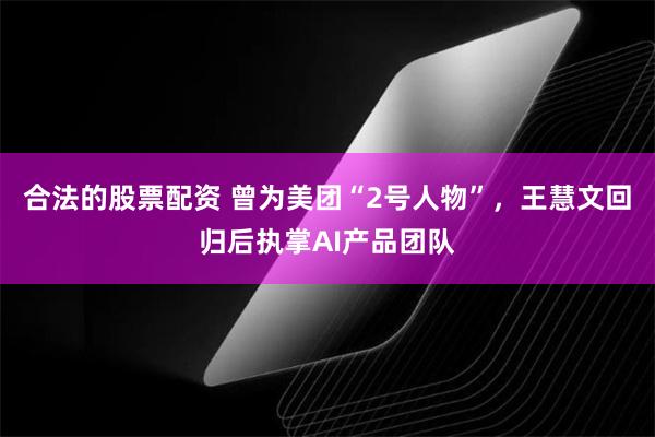 合法的股票配资 曾为美团“2号人物”，王慧文回归后执掌AI产品团队