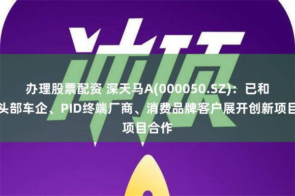 办理股票配资 深天马A(000050.SZ)：已和行业头部车企、PID终端厂商、消费品牌客户展开创新项目合作