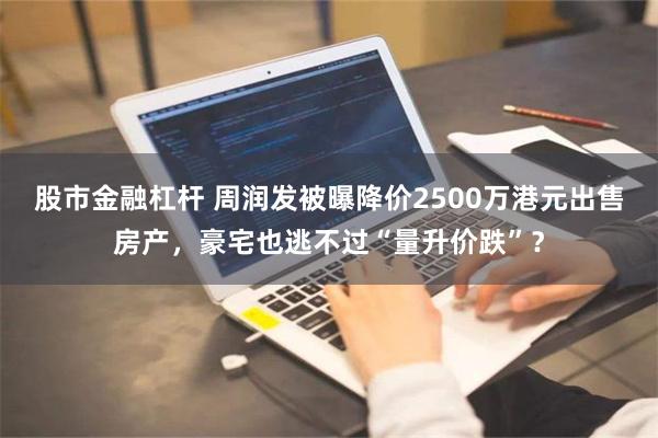 股市金融杠杆 周润发被曝降价2500万港元出售房产，豪宅也逃不过“量升价跌”？