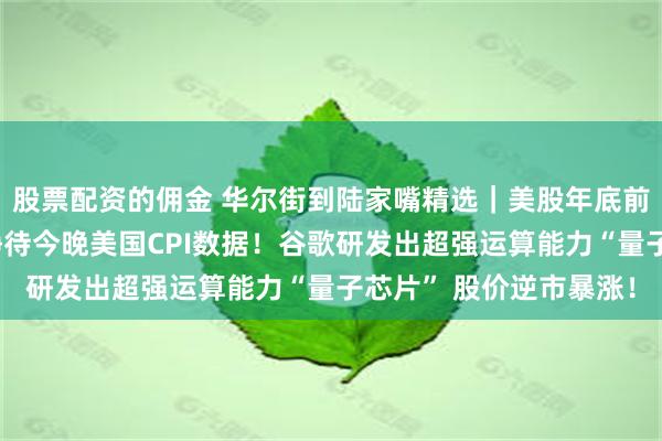 股票配资的佣金 华尔街到陆家嘴精选｜美股年底前能否再度走高？市场静待今晚美国CPI数据！谷歌研发出超强运算能力“量子芯片” 股价逆市暴涨！