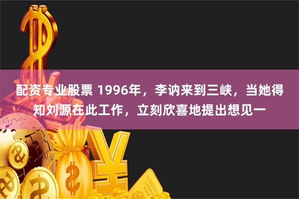 配资专业股票 1996年，李讷来到三峡，当她得知刘源在此工作，立刻欣喜地提出想见一