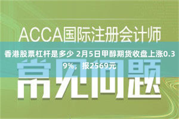 香港股票杠杆是多少 2月5日甲醇期货收盘上涨0.39%，报2569元