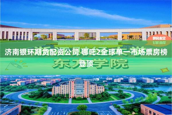 济南银环期货配资公司 哪吒2全球单一市场票房榜登顶